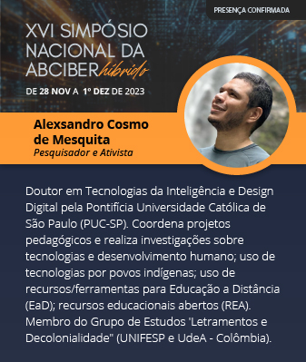 Alexsandro Cosmo de Mesquita - Pesquisador e ativista. Doutor em Tecnologias da Inteligência e Design Digital pela PontifÃcia Universidade Católica de São Paulo (PUC-SP). Coordena projetos pedagógicos e realiza investigações sobre tecnologias e desenvolvimento humano; uso de tecnologias por povos indÃgenas; uso de recursos/ferramentas para Educação a Distância (EaD); recursos educacionais abertos (REA). Membro do Grupo de Estudos 'Letramentos e Decolonialidade" (UNIFESP e UdeA - Colômbia).