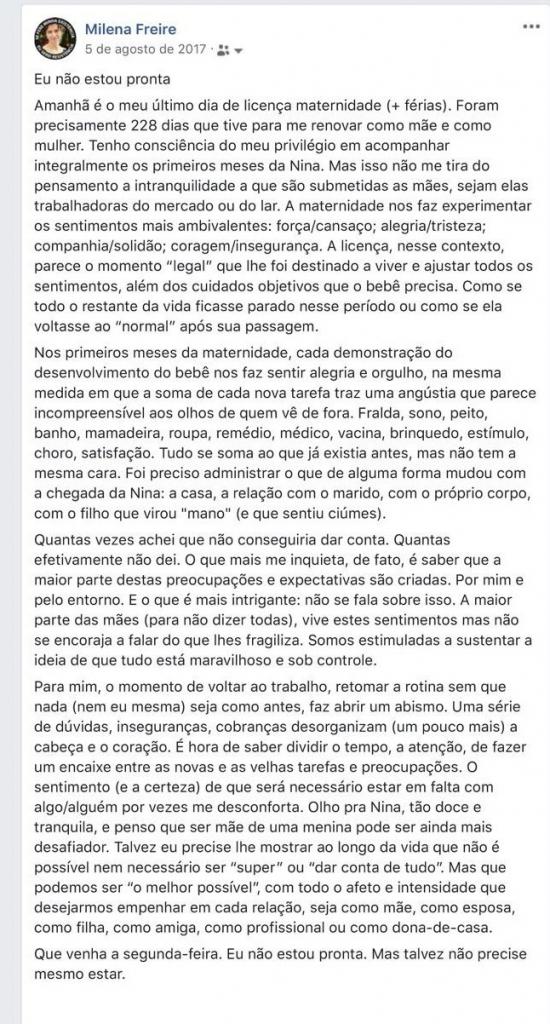 Captura de tela de post do Facebook em formato vertical. Na parte superior, fotografia circular ao lado do nome "Milena Freire" em azul. Abaixo, texto em preto: "Eu não estou pronta. Amanhã é o meu último dia de licença maternidade (+ férias). Foram precisamente 228 dias que tive para me renovar como mãe e como mulher. Tenho consciência do meu privilégio em acompanhar integralmente os primeiros meses da Nina. Mas isso não me tira do pensamento a intranquilidade a que são submetidas as mães, sejam elas trabalhadoras do mercado ou do lar. A maternidade nos faz experimentar os sentimentos mais ambivalentes: força/cansaço; alegria/tristeza; companhia/solidão; coragem/insegurança. A licença, nesse contexto, parece o momento "legal" que lhe foi destinado a viver e ajustar todos os sentimentos, além dos cuidados objetivos que o bebê precisa. Como se todo o restante da vida ficasse parado nesse período ou como se ela voltasse ao "normal" após sua passagem. Nos primeiros meses da maternidade, cada demonstrava do desenvolvimento do bebê nos faz sentir alegria e orgulho, na mesma medida em que a soma de cada nova tarefa traz uma angústia que parece incompreensível aos olhos de quem vê de fora. Fralda, sono, peito, banho, mamadeira, roupa, remédio, médico, vacina, brinquedo, estímulo, choro, satisfação. Tudo se soma ao que já existia antes, mas não tem a mesma cara. Foi preciso administrar o que de alguma forma mudou com a chegada da Nina: a casa, a relação com o marido, com o próprio corpo, com o filho que virou "mano" (e que sentiu ciúmes). Quantas vezes achei que não conseguiria dar conta. Quantas efetivamente não dei. O que mais me inquieta, de fato, é saber que a maior parte destas preocupações e expectativas são criadas. Por mim e pelo entorno. E o que é mais intrigante: não se fala sobre isso. A maior parte das mães (para não dizer todas), vive estes sentimentos mas não se encoraja a falar do que lhes fragiliza. Somos estimuladas a sustentar a ideia de que tudo está maravilhoso e sob controle. Para mim, o momento de voltar ao trabalho, retomar a rotina sem que nada (nem eu mesma) seja como antes, faz abrir um abismo. Uma série de dúvidas, inseguranças, cobranças desorganizam (um pouco mais) a cabeça e o coração. É hora de saber dividir o tempo, a atenção, de fazer um encaixe entre as novas e as velhas tarefas e preocupações. O sentimento (e a certeza) de que será necessário estar em falta com algo/alguém por vezes me desconforta. Olho para Nina, tão doce e tranquila, e penso que ser mar de uma menina pode ser ainda mais desafiador. Talvez eu precise lhe mostrar ao longo da vida que não é possível nem necessário ser "super" ou "dar conta de tudo". Mas que podemos ser "o melhor possível", com todo o afeto e intensidade que desejarmos empenhar em cada relação, seja como mãe, como esposa, como filha, como amiga, como profissional ou como dona-de-casa. Que venha a segunda-feira. Eu não estou pronta. Mas talvez não precise mesmo estar.